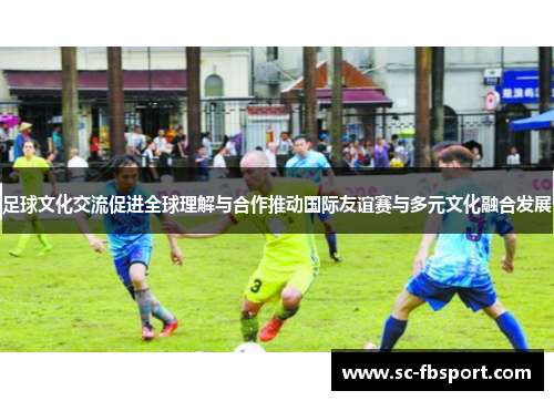 足球文化交流促进全球理解与合作推动国际友谊赛与多元文化融合发展 足球文化交流促进全球理解与合作推动国际友谊赛与多元文化融合发展